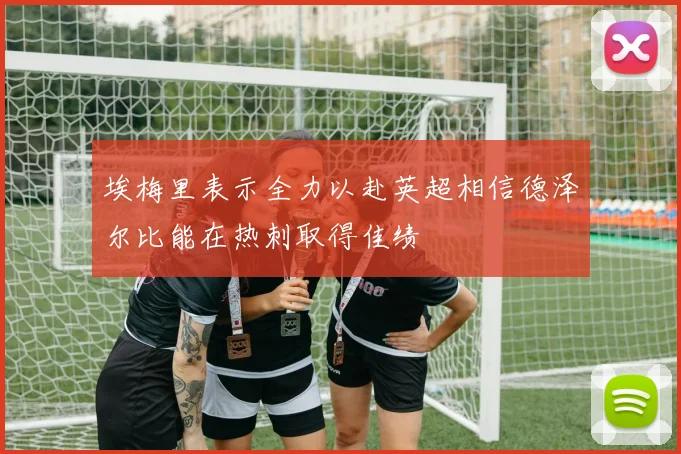 埃梅里表示全力以赴英超相信德泽尔比能在热刺取得佳绩