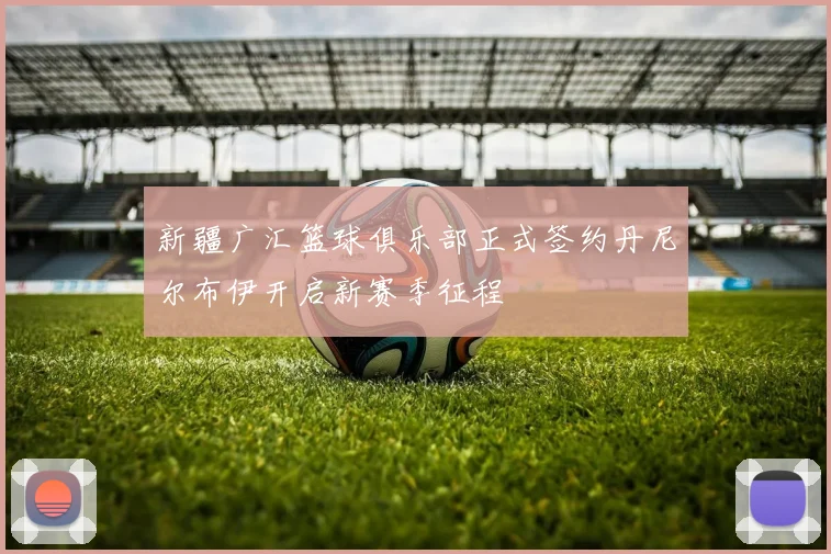新疆广汇篮球俱乐部正式签约丹尼尔布伊开启新赛季征程