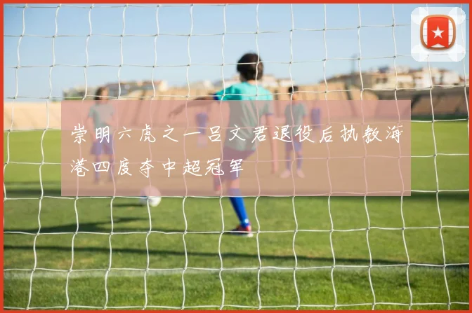 崇明六虎之一吕文君退役后执教海港四度夺中超冠军