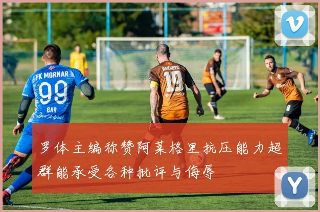 罗体主编称赞阿莱格里抗压能力超群能承受各种批评与侮辱