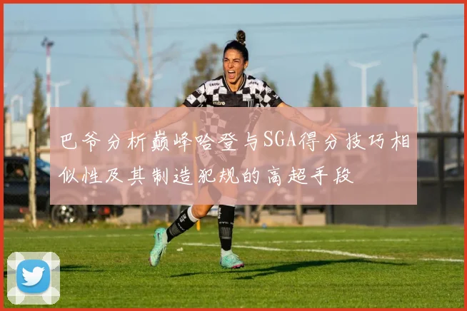 巴爷分析巅峰哈登与SGA得分技巧相似性及其制造犯规的高超手段