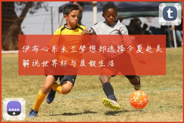伊布心系米兰梦想却选择今夏赴美解说世界杯与度假生活
