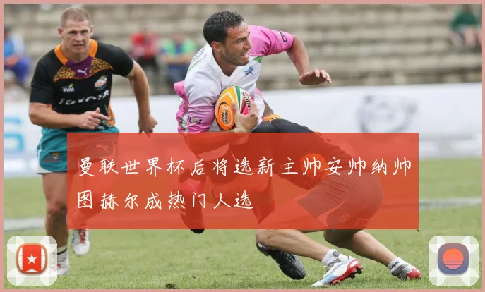 曼联世界杯后将选新主帅安帅纳帅图赫尔成热门人选