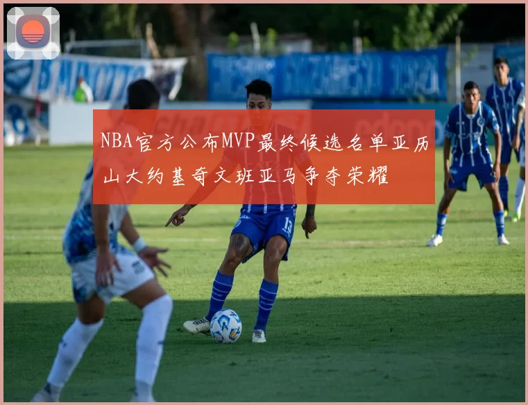 NBA官方公布MVP最终候选名单亚历山大约基奇文班亚马争夺荣耀