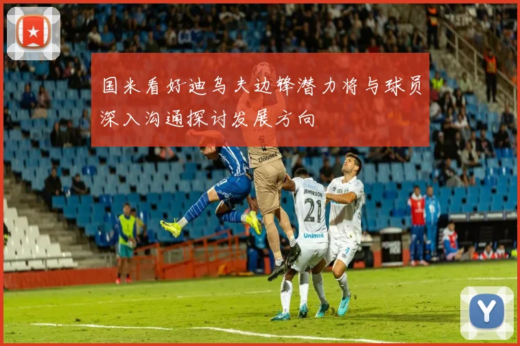 国米看好迪乌夫边锋潜力将与球员深入沟通探讨发展方向