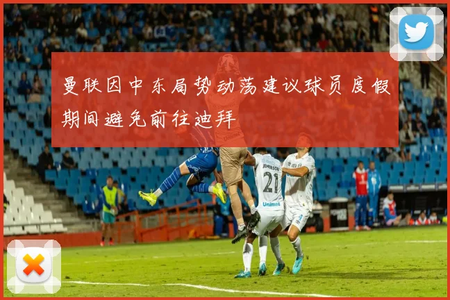 曼联因中东局势动荡建议球员度假期间避免前往迪拜