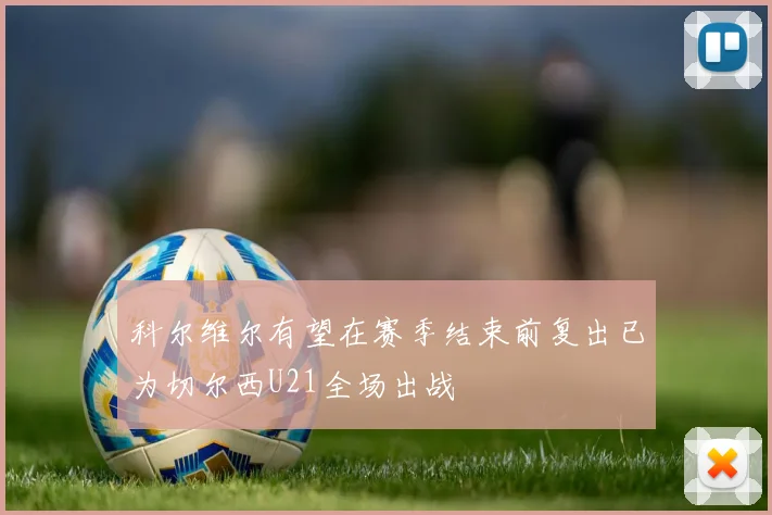 科尔维尔有望在赛季结束前复出已为切尔西U21全场出战