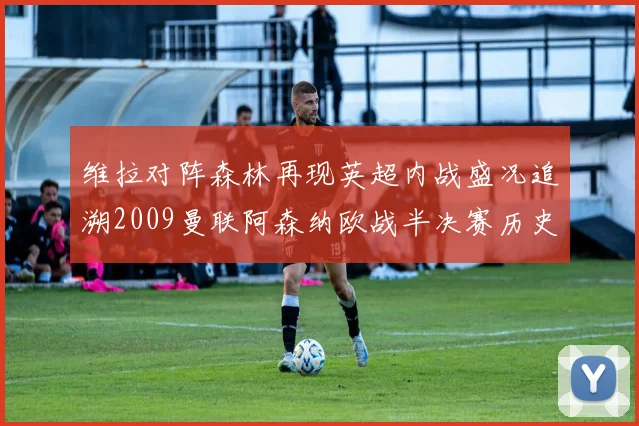 维拉对阵森林再现英超内战盛况追溯2009曼联阿森纳欧战半决赛历史