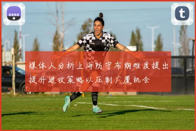 媒体人分析上海防守布朗难度提出提升进攻策略以压制广厦机会