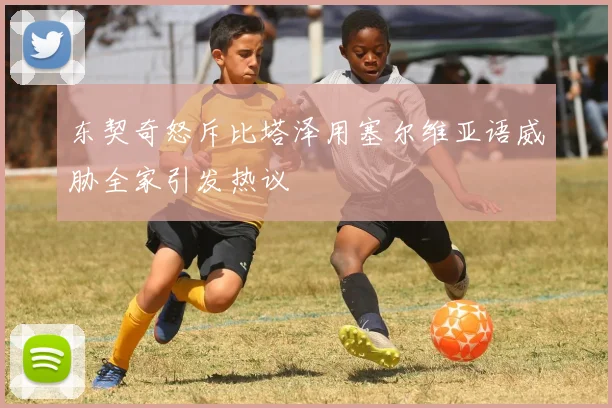 东契奇怒斥比塔泽用塞尔维亚语威胁全家引发热议