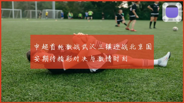 中超首轮激战武汉三镇迎战北京国安期待精彩对决与激情时刻