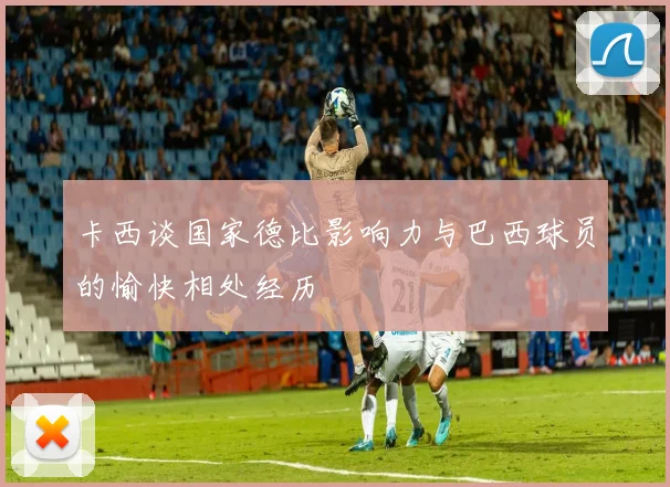 卡西谈国家德比影响力与巴西球员的愉快相处经历