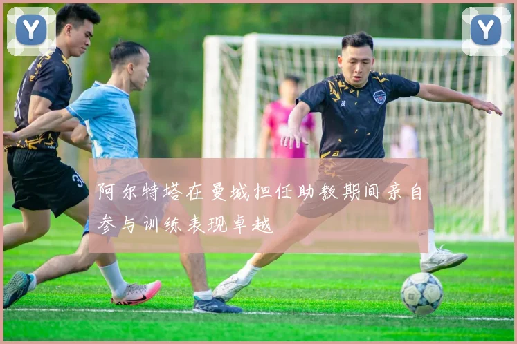 阿尔特塔在曼城担任助教期间亲自参与训练表现卓越