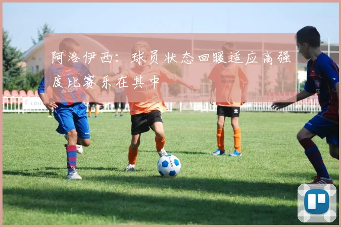阿洛伊西：球员状态回暖适应高强度比赛乐在其中