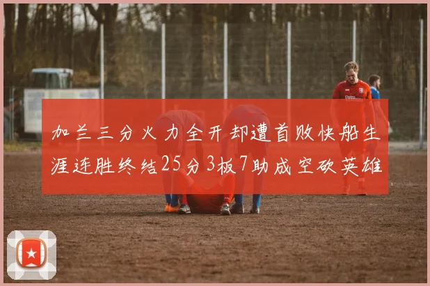 加兰三分火力全开却遭首败快船生涯连胜终结25分3板7助成空砍英雄