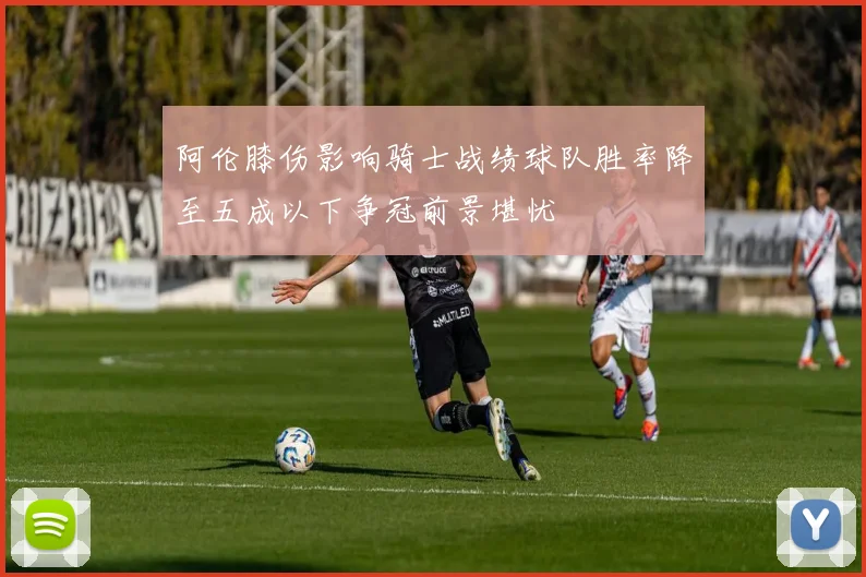 阿伦膝伤影响骑士战绩球队胜率降至五成以下争冠前景堪忧