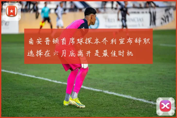 南安普顿首席球探本乔利宣布辞职选择在六月底离开是最佳时机