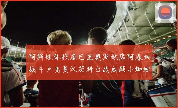 阿斯媒体报道巴里奥斯缺席阿森纳战斗卢克曼汉茨科出战成疑小蜘蛛有望参赛